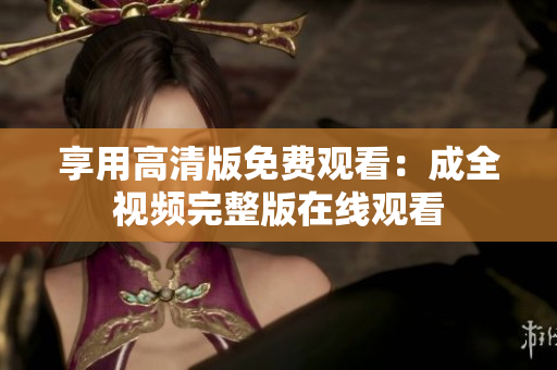 享用高清版免费观看：成全视频完整版在线观看