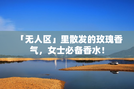 「无人区」里散发的玫瑰香气，女士必备香水！
