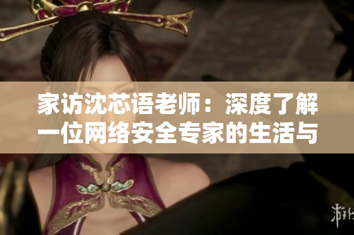 家访沈芯语老师：深度了解一位网络安全专家的生活与工作