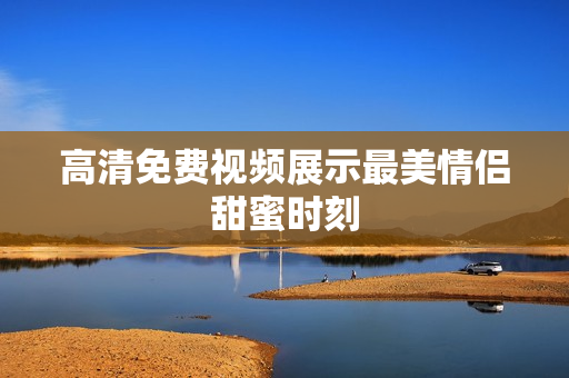 高清免费视频展示最美情侣甜蜜时刻