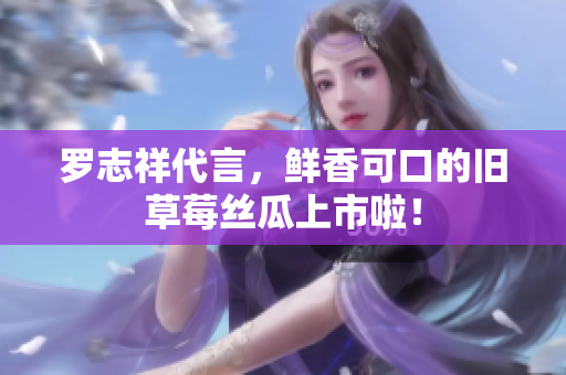 罗志祥代言，鲜香可口的旧草莓丝瓜上市啦！