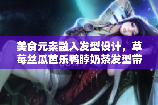 美食元素融入发型设计，草莓丝瓜芭乐鸭脖奶茶发型带来全新造型