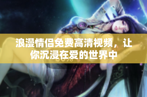 浪漫情侣免费高清视频，让你沉浸在爱的世界中