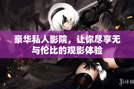 豪华私人影院，让你尽享无与伦比的观影体验