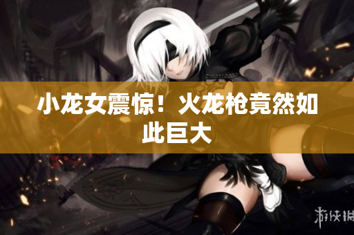 小龙女震惊！火龙枪竟然如此巨大