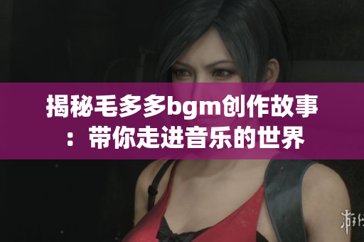 揭秘毛多多bgm创作故事：带你走进音乐的世界