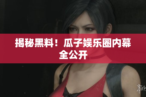 揭秘黑料！瓜子娱乐圈内幕全公开