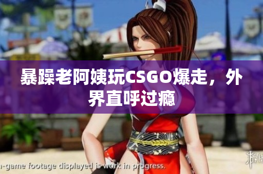 暴躁老阿姨玩CSGO爆走，外界直呼过瘾