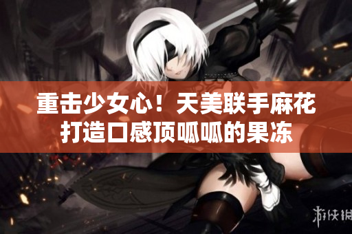 重击少女心！天美联手麻花打造口感顶呱呱的果冻