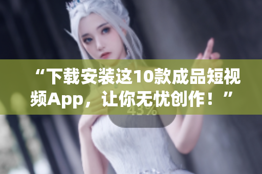 “下载安装这10款成品短视频App，让你无忧创作！”