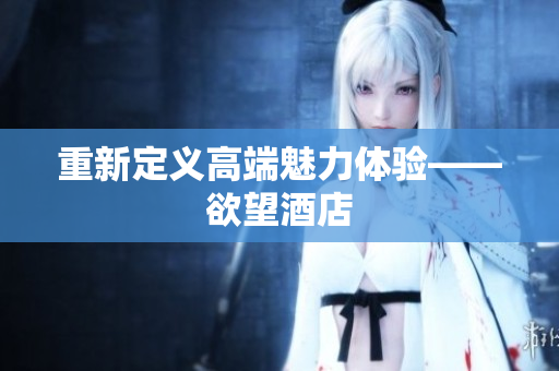 重新定义高端魅力体验——欲望酒店