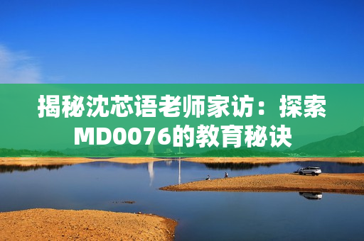 揭秘沈芯语老师家访：探索MD0076的教育秘诀