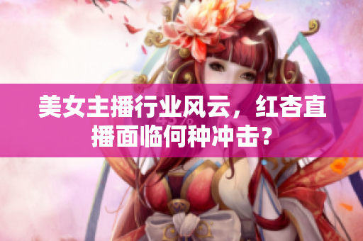 美女主播行业风云，红杏直播面临何种冲击？