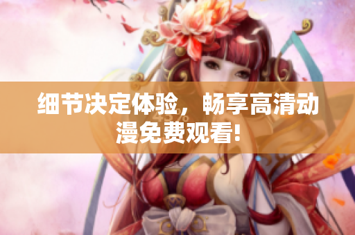 细节决定体验，畅享高清动漫免费观看!