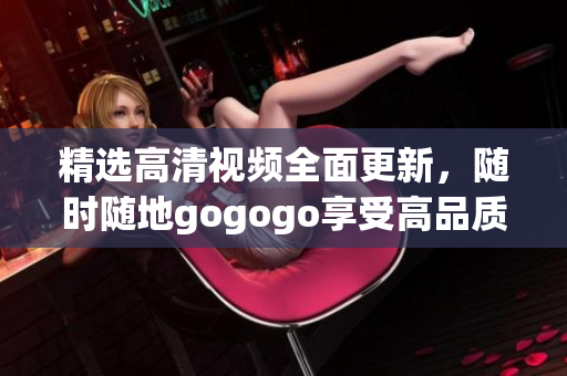 精选高清视频全面更新，随时随地gogogo享受高品质在线观看