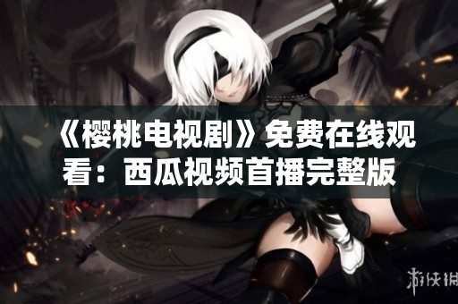 《樱桃电视剧》免费在线观看：西瓜视频首播完整版