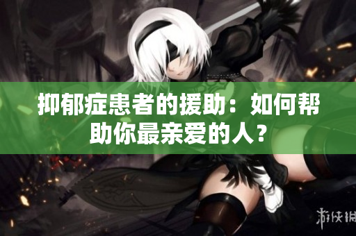 抑郁症患者的援助：如何帮助你最亲爱的人？
