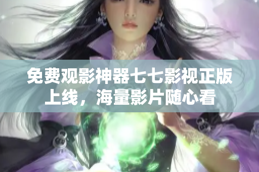 免费观影神器七七影视正版上线，海量影片随心看