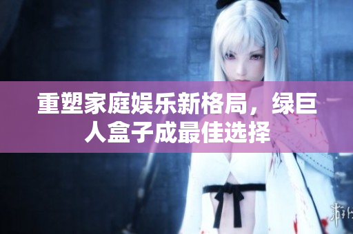 重塑家庭娱乐新格局，绿巨人盒子成最佳选择