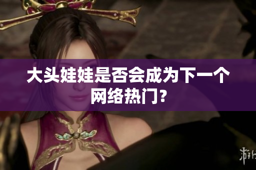 大头娃娃是否会成为下一个网络热门？