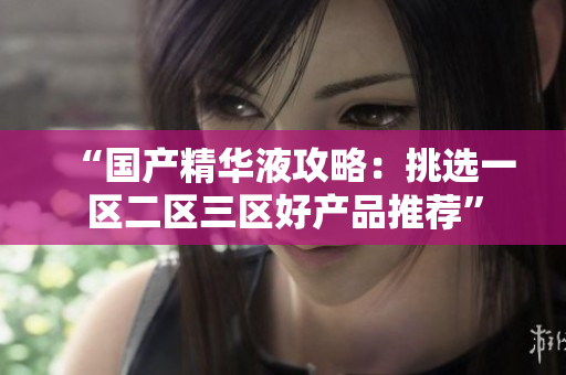 “国产精华液攻略：挑选一区二区三区好产品推荐”