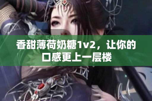 香甜薄荷奶糖1v2，让你的口感更上一层楼