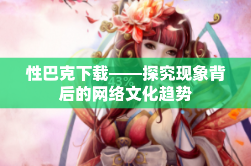性巴克下载——探究现象背后的网络文化趋势