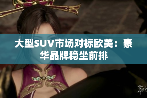 大型SUV市场对标欧美：豪华品牌稳坐前排