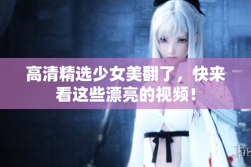 高清精选少女美翻了，快来看这些漂亮的视频！