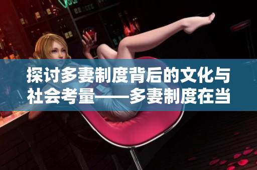 探讨多妻制度背后的文化与社会考量——多妻制度在当今社会中的真实存在