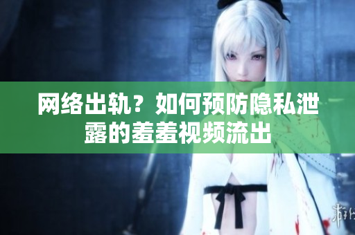 网络出轨？如何预防隐私泄露的羞羞视频流出