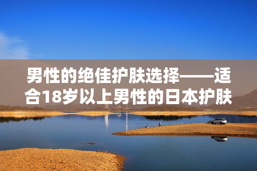 男性的绝佳护肤选择——适合18岁以上男性的日本护肤品