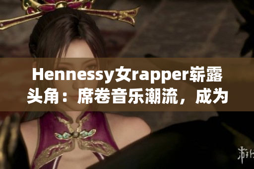 Hennessy女rapper崭露头角：席卷音乐潮流，成为领军人物