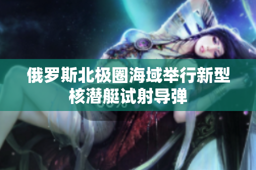 俄罗斯北极圈海域举行新型核潜艇试射导弹