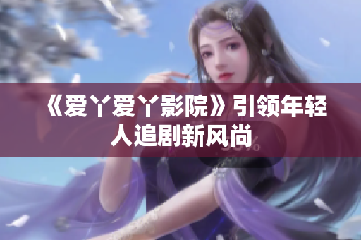 《爱丫爱丫影院》引领年轻人追剧新风尚