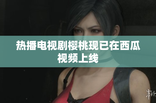 热播电视剧樱桃现已在西瓜视频上线