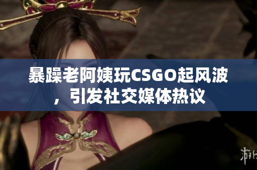 暴躁老阿姨玩CSGO起风波，引发社交媒体热议