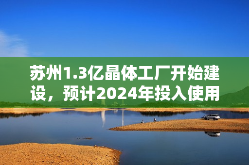 苏州1.3亿晶体工厂开始建设，预计2024年投入使用