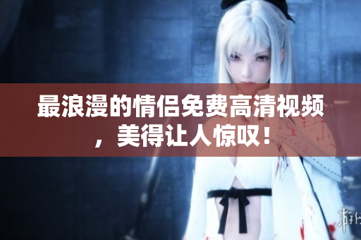 最浪漫的情侣免费高清视频，美得让人惊叹！