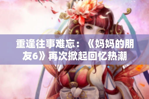 重逢往事难忘：《妈妈的朋友6》再次掀起回忆热潮