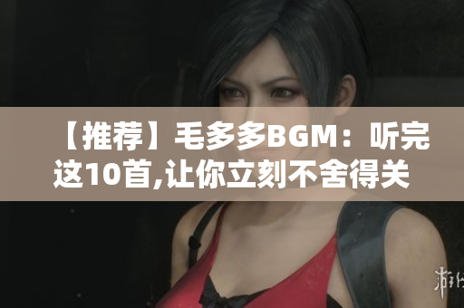 【推荐】毛多多BGM：听完这10首,让你立刻不舍得关掉！