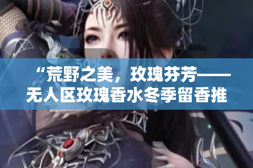 “荒野之美，玫瑰芬芳——无人区玫瑰香水冬季留香推荐”