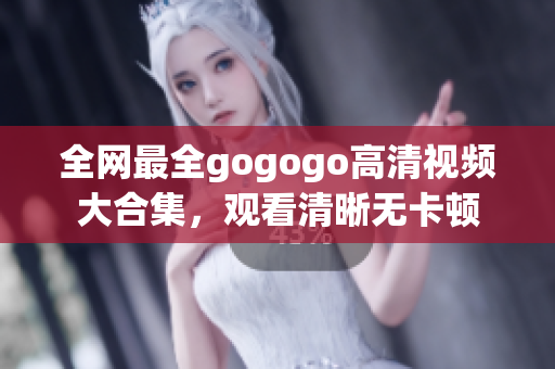 全网最全gogogo高清视频大合集，观看清晰无卡顿