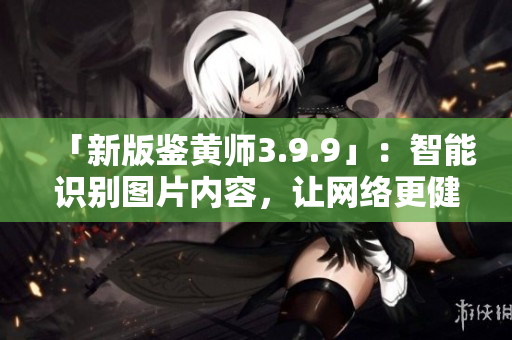 「新版鉴黄师3.9.9」：智能识别图片内容，让网络更健康！