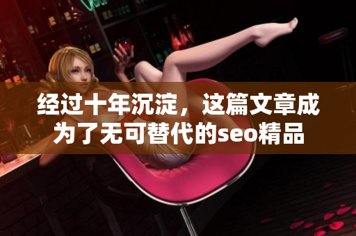 经过十年沉淀，这篇文章成为了无可替代的seo精品