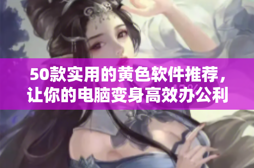 50款实用的黄色软件推荐，让你的电脑变身高效办公利器