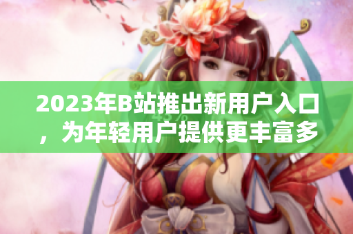 2023年B站推出新用户入口，为年轻用户提供更丰富多样的体验