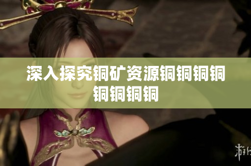 深入探究铜矿资源铜铜铜铜铜铜铜铜