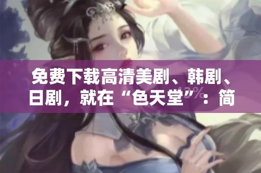 免费下载高清美剧、韩剧、日剧，就在“色天堂”：简洁明了最火热下片地址