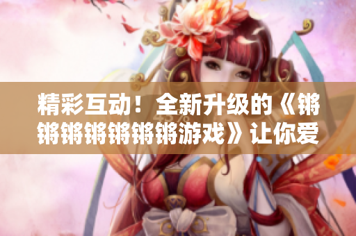 精彩互动！全新升级的《锵锵锵锵锵锵锵游戏》让你爱不释手